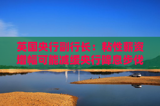 英国央行副行长：粘性薪资增幅可能减缓央行降息步伐