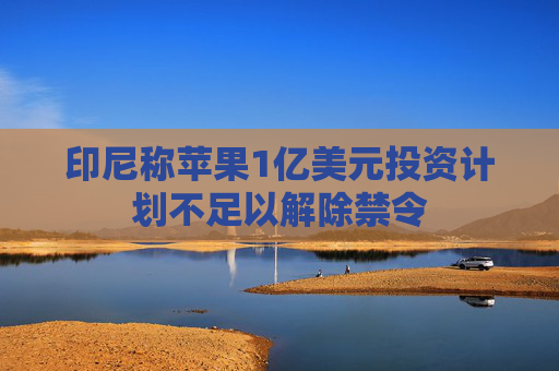 印尼称苹果1亿美元投资计划不足以解除禁令