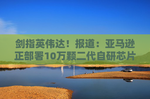 剑指英伟达！报道：亚马逊正部署10万颗二代自研芯片，挑战行业垄断