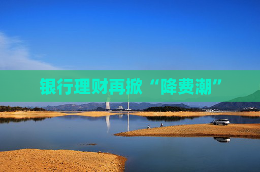 银行理财再掀“降费潮”
