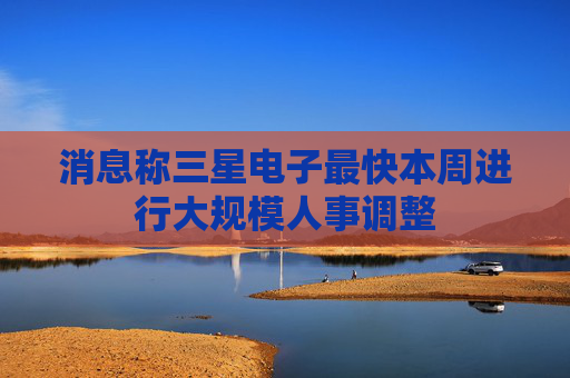 消息称三星电子最快本周进行大规模人事调整