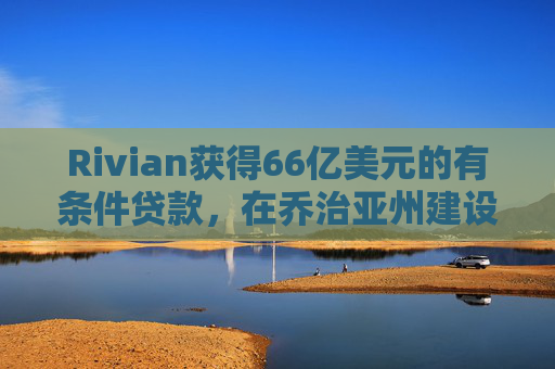 Rivian获得66亿美元的有条件贷款，在乔治亚州建设电动汽车工厂