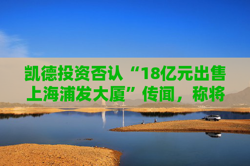 凯德投资否认“18亿元出售上海浦发大厦”传闻，称将加快发展人民币基金业务