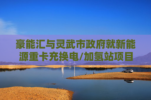 豪能汇与灵武市政府就新能源重卡充换电/加氢站项目达成战略合作