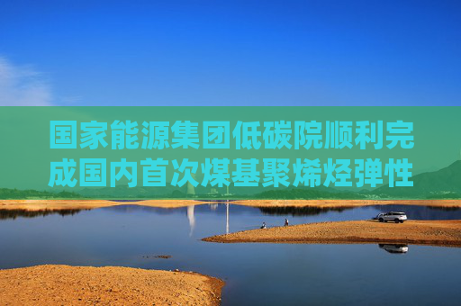 国家能源集团低碳院顺利完成国内首次煤基聚烯烃弹性体的连续制备