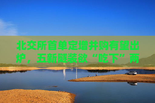 北交所首单定增并购有望出炉，五新隧装欲“吃下”两公司