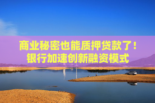 商业秘密也能质押贷款了！银行加速创新融资模式
