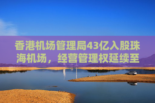 香港机场管理局43亿入股珠海机场，经营管理权延续至2046年