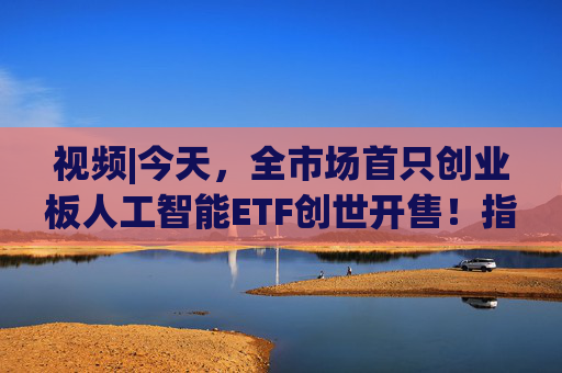 视频|今天，全市场首只创业板人工智能ETF创世开售！指数业绩翻倍增长，收益显著优于同类AI指数！