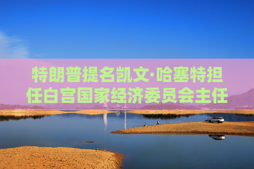 特朗普提名凯文·哈塞特担任白宫国家经济委员会主任：将在税收、贸易方面发挥关键作用
