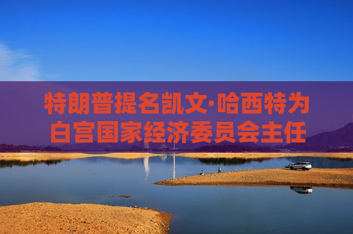 特朗普提名凯文·哈西特为白宫国家经济委员会主任