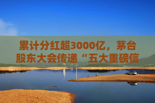 累计分红超3000亿，茅台股东大会传递“五大重磅信息”