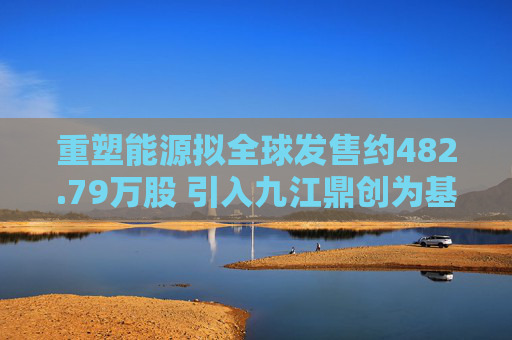 重塑能源拟全球发售约482.79万股 引入九江鼎创为基石投资者