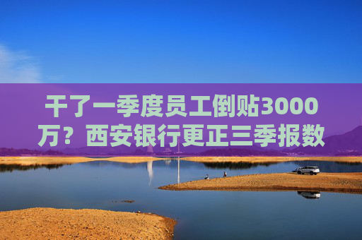 干了一季度员工倒贴3000万？西安银行更正三季报数据