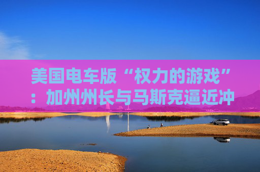 美国电车版“权力的游戏”：加州州长与马斯克逼近冲突边缘