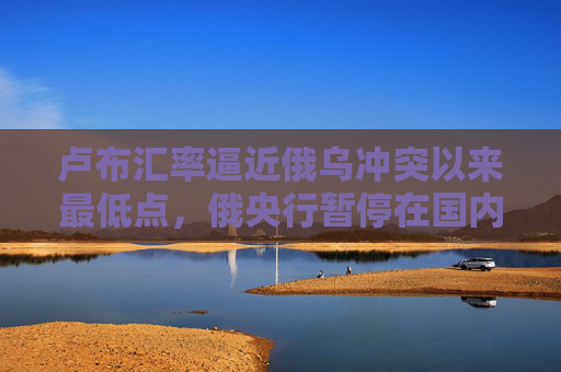 卢布汇率逼近俄乌冲突以来最低点，俄央行暂停在国内市场购汇