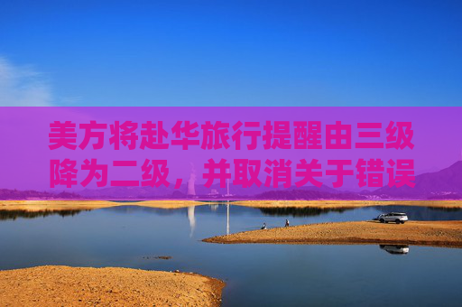美方将赴华旅行提醒由三级降为二级，并取消关于错误拘押风险标注，外交部回应