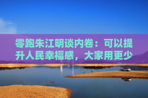 零跑朱江明谈内卷：可以提升人民幸福感，大家用更少的钱买东西，有什么不好呢