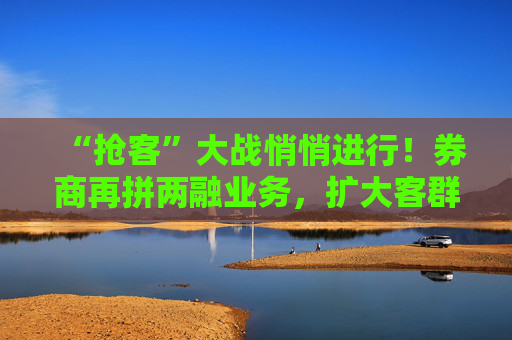 “抢客”大战悄悄进行！券商再拼两融业务，扩大客群和投教风控两手抓
