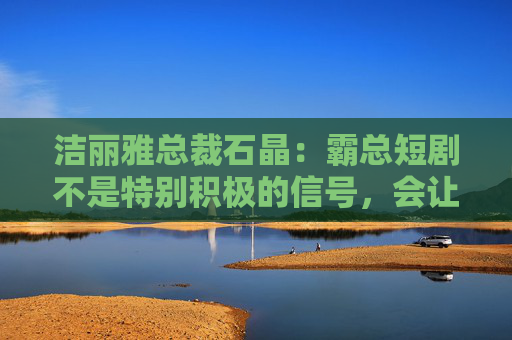 洁丽雅总裁石晶：霸总短剧不是特别积极的信号，会让很多好影视作品被埋没