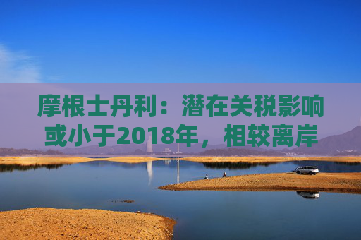 摩根士丹利：潜在关税影响或小于2018年，相较离岸股市更看好A股