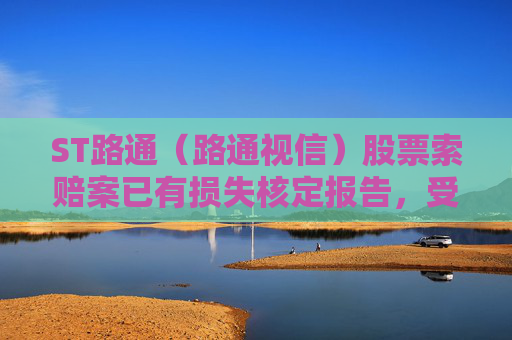 ST路通（路通视信）股票索赔案已有损失核定报告，受损股民抓紧诉讼