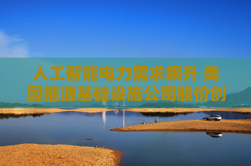 人工智能电力需求飙升 美国能源基础设施公司股价创历史新高