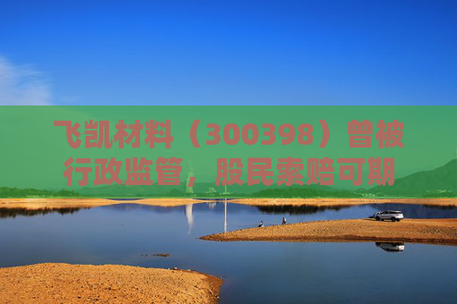飞凯材料（300398）曾被行政监管，股民索赔可期