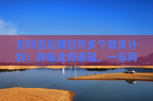 吉利德近期宣布多个裁员计划：肿瘤业务遇阻，一年两针的艾滋病“神药”能否撑起未来？