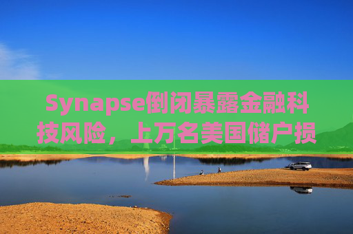 Synapse倒闭暴露金融科技风险，上万名美国储户损失惨重