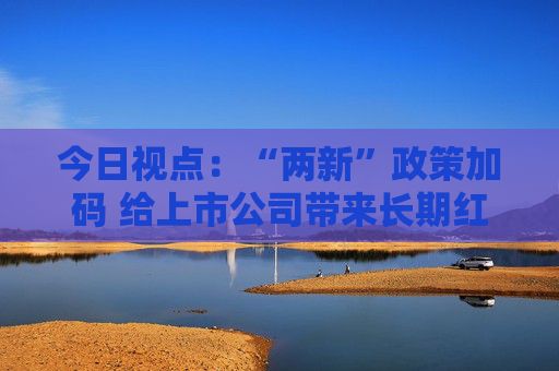 今日视点：“两新”政策加码 给上市公司带来长期红利