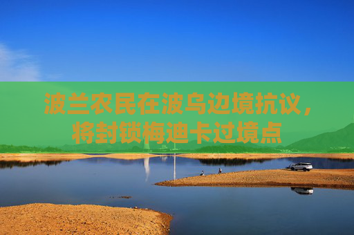 波兰农民在波乌边境抗议，将封锁梅迪卡过境点