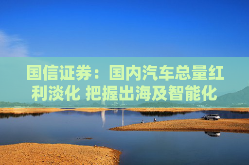 国信证券：国内汽车总量红利淡化 把握出海及智能化转型发展机遇