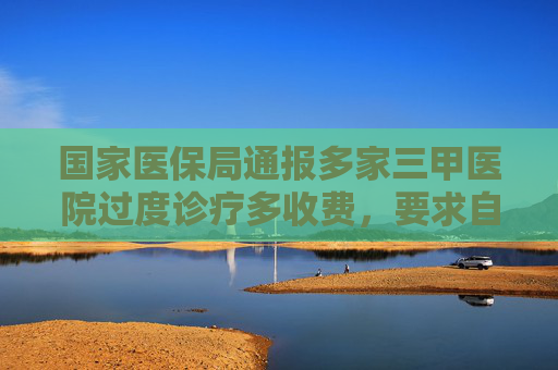国家医保局通报多家三甲医院过度诊疗多收费，要求自纠自查