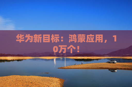 华为新目标：鸿蒙应用，10万个！