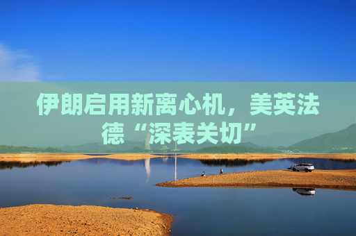 伊朗启用新离心机，美英法德“深表关切”