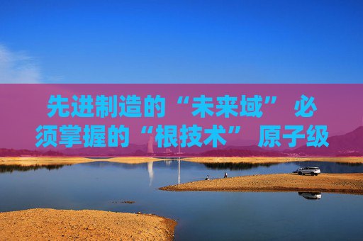 先进制造的“未来域” 必须掌握的“根技术” 原子级制造产业培育发展将迎政策布局