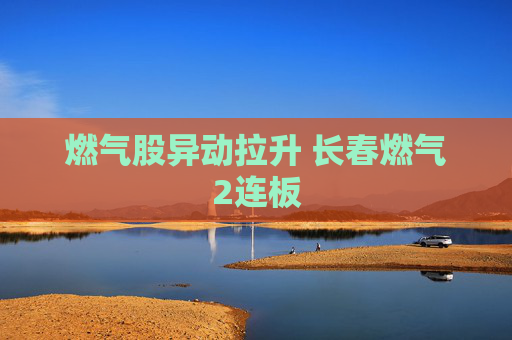 燃气股异动拉升 长春燃气2连板
