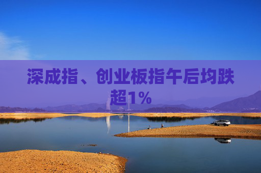 深成指、创业板指午后均跌超1%