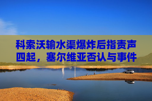 科索沃输水渠爆炸后指责声四起，塞尔维亚否认与事件有关