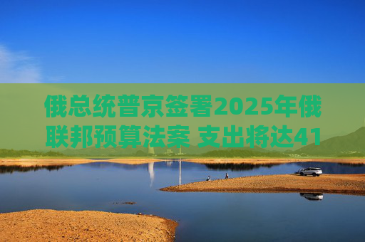 俄总统普京签署2025年俄联邦预算法案 支出将达41万亿卢布