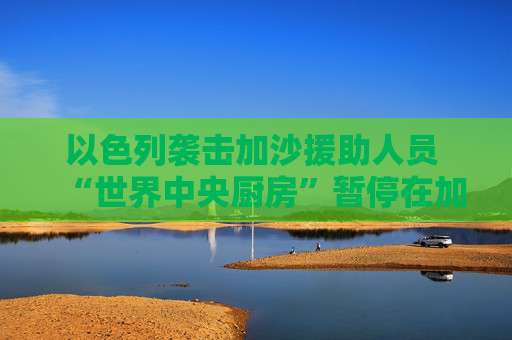 以色列袭击加沙援助人员 “世界中央厨房”暂停在加沙运营