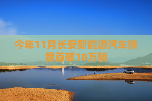 今年11月长安新能源汽车销量首破10万辆
