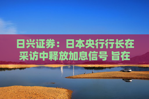 日兴证券：日本央行行长在采访中释放加息信号 旨在避免市场动荡
