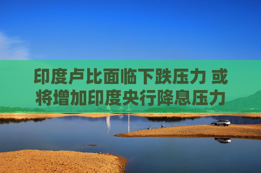 印度卢比面临下跌压力 或将增加印度央行降息压力