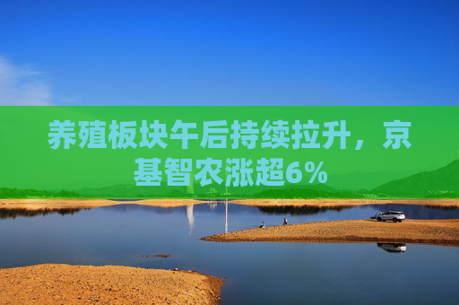 养殖板块午后持续拉升，京基智农涨超6%
