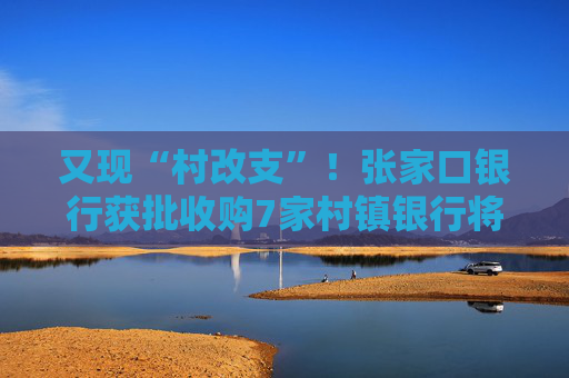 又现“村改支”！张家口银行获批收购7家村镇银行将新设21家支行