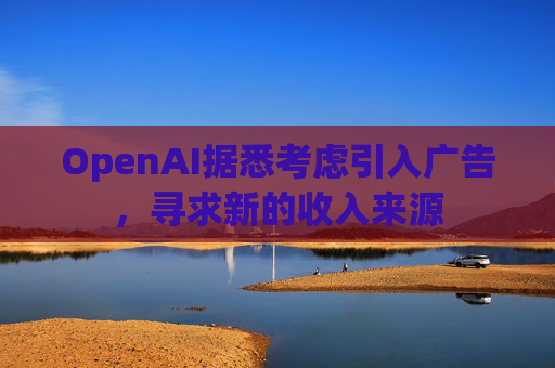 OpenAI据悉考虑引入广告,寻求新的收入来源