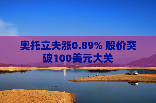 奥托立夫涨0.89% 股价突破100美元大关