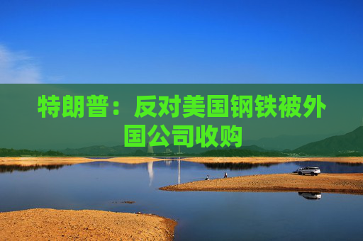 特朗普：反对美国钢铁被外国公司收购